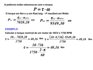 A potência então relaciona-se com o torque,
ωτ ⋅=P
O torque em Nm e ω em Rad./seg →P resultará em Watts
28,7028
n
P
RPMNm
CV
⋅
=
τ
CV
30,9549
n
P
RPMNm
kW
⋅
=
τ
kW
EXEMPLO
Calcular o torque nominal de um motor de 10CV e 1750 RPM
16,40
1750
28,702810CV
=
⋅
=τ Nm
( ) 16,40
1750
30,9549736,010
=
⋅⋅
=τ Nm
16,40
60
2
1750
73610
=
⋅
⋅
⋅
=
π
τ Nm
 