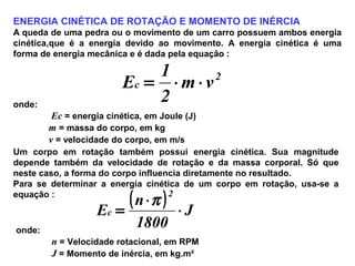 ENERGIA CINÉTICA DE ROTAÇÃO E MOMENTO DE INÉRCIA
A queda de uma pedra ou o movimento de um carro possuem ambos energia
cinética,que é a energia devido ao movimento. A energia cinética é uma
forma de energia mecânica e é dada pela equação :
2
c vm
2
1
E ⋅⋅=
onde:
Ec = energia cinética, em Joule (J)
m = massa do corpo, em kg
v = velocidade do corpo, em m/s
Um corpo em rotação também possui energia cinética. Sua magnitude
depende também da velocidade de rotação e da massa corporal. Só que
neste caso, a forma do corpo influencia diretamente no resultado.
Para se determinar a energia cinética de um corpo em rotação, usa-se a
equação :
( ) J
1800
n
E
2
c ⋅
⋅
=
π
onde:
n = Velocidade rotacional, em RPM
J = Momento de inércia, em kg.m²
 