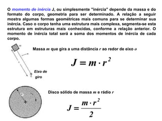 O momento de inércia J, ou simplesmente "inércia" depende da massa e do
formato do corpo, geometria para ser determinado. A relação a seguir
mostra algumas formas geométricas mais comuns para se determinar sua
inércia. Caso o corpo tenha uma estrutura mais complexa, segmenta-se esta
estrutura em estruturas mais conhecidas, conforme a relação anterior. O
momento de inércia total será a soma dos momentos de inércia de cada
corpo.
Eixo de
giro
Massa m que gira a uma distância r ao redor de eixo o
2
rmJ ⋅=
Disco sólido de massa m e rádio r
2
rm
J
2
⋅
=
 