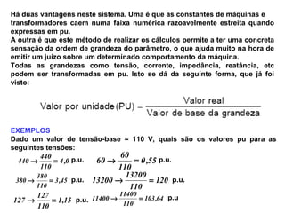 Há duas vantagens neste sistema. Uma é que as constantes de máquinas e
transformadores caem numa faixa numérica razoavelmente estreita quando
expressas em pu.
A outra é que este método de realizar os cálculos permite a ter uma concreta
sensação da ordem de grandeza do parâmetro, o que ajuda muito na hora de
emitir um juízo sobre um determinado comportamento da máquina.
Todas as grandezas como tensão, corrente, impedância, reatância, etc
podem ser transformadas em pu. Isto se dá da seguinte forma, que já foi
visto:
EXEMPLOS
Dado um valor de tensão-base = 110 V, quais são os valores pu para as
seguintes tensões:
0,4
110
440
440 =→ p.u.
45,3
110
380
380 =→ p.u.
15,1
110
127
127 =→ p.u.
55,0
110
60
60 =→ p.u.
120
110
13200
13200 =→ p.u.
64,103
110
11400
11400 =→ p.u
 