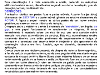 Esta classificação é a mais conhecida e aceita, podendo as máquinas
elétricas também serem, classificadas segundo o critério de rotação, grau de
proteção, torque, rendimento etc.
DEFINIÇÕES
A máquina rotativa tem partes fixas e partes móveis. A parte fixa (estática)
chamamos de ESTATOR e a parte móvel, girante ou rotativa chamamos de
ROTOR. A figura a seguir mostra as várias partes de um motor elétrico
genérico, no caso um motor trifásico de indução.
O espaço entre o estator e o rotor é chamado de "entreferro“, em Inglês: air
gap, e tem papel fundamental no rendimento da máquina. O rotor
normalmente é montado sobre um eixo de aço que está apoiado sobre
mancais nas duas extremidades da carcaça. Este eixo normalmente recebe
tratamento térmico para evitar problemas de empenamento e fadiga. A
carcaça é a estrutura que suporta todo o conjunto e são geralmente de
construção robusta em ferro fundido, aço ou alumínio, dependendo da
aplicação.
O rotor pode ser um núcleo composto de chapas de material ferromagnético,
a fim de reduzir as perdas no ferro, ou de uma peça fundida em alumínio que
sustenta às chapas de ferro Neste último caso, estamos falando de um rotor
no formato de gaiola no as barras e anéis de Alumínio formam os condutores
do rotor em curto circuito.O rotor em formato de gaiola pode ser também
construído com barras anéis de cobre ou ligas de cobre. Na prática, o projeto
e a construção do rotor depende da sua aplicação e das características
necessárias para seu melhor funcionamento.
 
