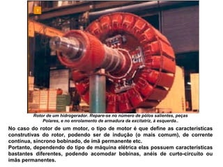 Rotor de um hidrogerador. Repare-se no número de pólos salientes, peças
Polares, e no enrolamento de armadura da excitatriz, à esquerda..
No caso do rotor de um motor, o tipo de motor é que define as características
construtivas do rotor, podendo ser de indução (o mais comum), de corrente
contínua, síncrono bobinado, de ímã permanente etc.
Portanto, dependendo do tipo de máquina elétrica elas possuem características
bastantes diferentes, podendo acomodar bobinas, anéis de curto-circuito ou
ímãs permanentes.
 