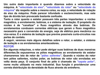 Um outro dado importante é quando dizemos sobre a velocidade da
máquina. A "velocidade do eixo", "velocidade do rotor" ou "velocidade da
máquina" diz respeito sobre a mesma coisa, ou seja, a velocidade de rotação
do eixo da máquina. Pode parecer infundado o esclarecimento, mas este
tipo de dúvida tem provocado bastante confusão.
Tanto o rotor quanto o estator possuem três partes importantes: o núcleo
magnético, o enrolamento, bobinas, e o sistema de isolação. O propósito do
núcleo é de "canalizar" o fluxo magnético através das bobinas. Os
enrolamentos conduzem correntes elétricas que geram o fluxo magnético
necessário para a conversão da energia, seja de elétrica para mecânica ou
vice-versa. E o sistema de isolação que previne possíveis curto-circuitos nas
partes de contato.
A seguir, veremos mais alguns detalhes sobre o rotor, o estator, o sistema
de isolação e os enrolamentos amortecedores.
ROTOR
Em algumas máquinas, o rotor pode abrigar suas bobinas de duas maneiras
diferentes.Se expusermos os pólos magnéticos ao enrolamento do estator
chamaremos isto de rotor de "pólos salientes". Quando o núcleo do rotor
tem pólos salientes, núcleo polar, as bobinas do rotor são enroladas em
volta desta peça. O conjunto final do pólo é chamado de "sapata polar",
nome muito utilizado no meio industrial. Sua função é providenciar uma
correta distribuição da densidade de fluxo através do entreferro.
 