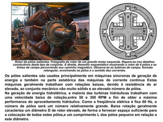 Rotor de pólos salientes. Fotografia do rotor de um grande motor esquerda. Repare-se nos detalhes
construtivos deste tipo de conjunto. À direita, desenho esquemático mostrando o rotor de 4 pólos e as
linhas de campo percorrendo seu caminho magnético. Observe-se as bobinas de campo, formato
retangular, envolvendo os pólos e o sentido das correntes.
Os pólos salientes são usados principalmente em máquinas síncronas de geração de
energia e também na parte estatórica das máquinas de corrente contínua Estas
máquinas geralmente trabalham com rotações baixas, devido à resistência do ar
elevado, ao conjunto mecânico não muito sólido e ao elevado número de pólos.
Na geração de energia hidrelétrica, a maioria das turbinas hidráulicas trabalham com
uma velocidade baixa de rotação,entre 50 e 300 RPM a fim de obter a máxima
performance do aproveitamento hidráulico. Como a freqüência elétrica é fixa 60 Hz, o
número de pólos será um número relativamente grande. Baixa rotação geralmente
caracteriza um diâmetro D de rotor elevado, de forma a fornecer espaço suficiente para
a colocação de todos estes pólos,e um comprimento L dos pólos pequeno em relação a
este diâmetro.
 
