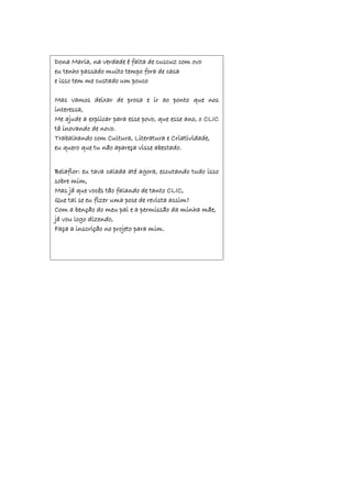 Dona Maria, na verdade é falta de cuscuz com ovo
eu tenho passado muito tempo fora de casa
e isso tem me custado um pouco
Mas vamos deixar de prosa e ir ao ponto que nos
interessa,
Me ajude a explicar para esse povo, que esse ano, o CLIC
tá inovando de novo.
Trabalhando com Cultura, Literatura e Criatividade,
eu quero que tu não apareça visse abestado.
Belaflor: eu tava calada até agora, escutando tudo isso
sobre mim,
Mas já que vocês tão falando de tanto CLIC,
Que tal se eu fizer uma pose de revista assim?
Com a benção do meu pai e a permissão da minha mãe,
já vou logo dizendo,
Faça a inscrição no projeto para mim.
 