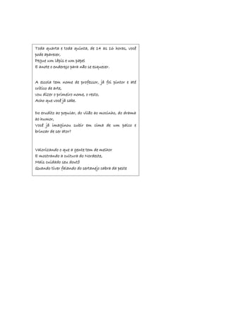 Toda quarta e toda quinta, de 14 as 16 horas, você
pode aparecer,
Pegue um lápis e um papel
E anote o endereço para não se esquecer.
A escola tem nome de professor, já foi pintor e até
crítico de arte,
vou dizer o primeiro nome, o resto,
Acho que você já sabe.
Do erudito ao popular, do vilão ao mocinho, do drama
ao humor,
Você já imaginou subir em cima de um palco e
brincar de ser ator?
Valorizando o que a gente tem de melhor
E mostrando a cultura do Nordeste,
Mais cuidado seu doutô
Quando tiver falando do sertanejo cabra da peste
 