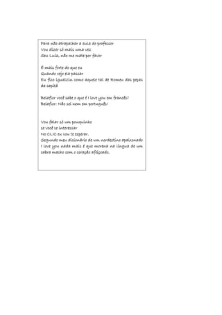 Para não atrapalhar a aula do professor
Vou dizer só mais uma vez
Seu Luiz, não me mate por favor
É mais forte do que eu
Quando vejo ela passar
Eu fico igualzin como aquele tal de Romeu das peças
da capitá
Belaflor você sabe o que é I love you em francês?
Belaflor: Não sei nem em português!
Vou falar só um pouquinho
se você se interessar
No CLIC eu vou te esperar.
Segundo meu dicionário de um nordestino apaixonado
I love you nada mais é que morena na língua de um
cabra macho com o coração afeiçoado.
 