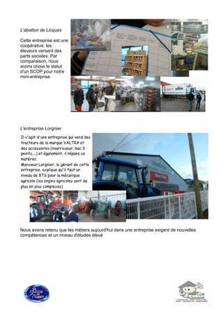 L'abattoir de Licques
Cette entreprise est une
coopérative: les
éleveurs versent des
parts sociales. Par
comparaison, nous
avons choisi le statut
d'un SCOP pour notre
mini-entreprise
L'entreprise Lorgnier
Nous avons retenu que les métiers aujourd'hui dans une entreprise exigent de nouvelles
compétences et un niveau d'études élevé
 