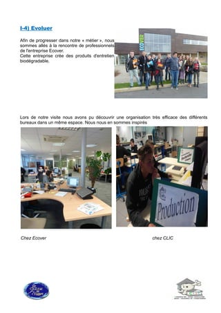 I-4) Evoluer
Afin de progresser dans notre « métier », nous
sommes allés à la rencontre de professionnels
de l'entreprise Ecover.
Cette entreprise crée des produits d'entretien
biodégradable.
Lors de notre visite nous avons pu découvrir une organisation très efficace des différents
bureaux dans un même espace. Nous nous en sommes inspirés
Chez Ecover chez CLIC
 