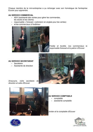 Chaque membre de la mini-entreprise a pu échanger avec son homologue de l'entreprise
Ecover pour apprendre.
AU SERVICE COMMERCIAL
– ADV (assistante des ventes pour gérer les commandes,
les stocks et les clients)
– responsable « forecast » (prévision en anglais pour les ventes)
– et les commerciaux à l'extérieur
Freddy et Aurélie, nos commerciaux la
responsable forecast et le patron d'Ecover
AU SERVICE SECRETARIAT
– Secrétaire
– Assistante de direction
Amauryne, notre secrétaire de
direction et celle d'Ecover
AU SERVICE COMPTABLE
– comptable
– assistante comptable
Jordan et la comptable d'Ecover
 