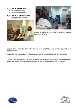 AU SERVICE MARKETING
– Directeur Marketing
– Assistante Marketing
AU SERVICE COMMUNICATION
– le responsable internet
Crystal et Marine, notre équipe du service marketing
avec celui d'Ecover
D'après cette vision des différents services chez ECOVER, nous avons réorganisé notre
organigramme.
Le service communication a été réorganisée afin de mieux répartir les rôles de chacun.
De plus, nous avons embauché dans ce service un nouveau collaborateur (un nouvel élève qui
arrivait au collège). Il souhaitait être commercial. Il n'est toutefois pas resté longtemps.
 