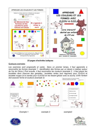 23 pages d'activités ludiques
Quelques exemples
Les exercices sont progressifs et variés . Dans un premier temps, il faut apprendre à
reconnaître les formes (exemple 1 : identification des formes par un dessin à réaliser autour
de l'os de Clicou.) Puis ensuite, il faut reconnaître les couleurs (exemple 2 : il faut placer les
boulettes dans chacune des gamelles : boulettes vertes (aux légumes) pour CLICLA et
boulette rouges (à la viande) pour CLICOU en les faisant glisser avec la souris). Enfin l'enfant
doit associer forme et couleurs (exemple 3)
Exemple 1 exemple 2 exemple3
 
