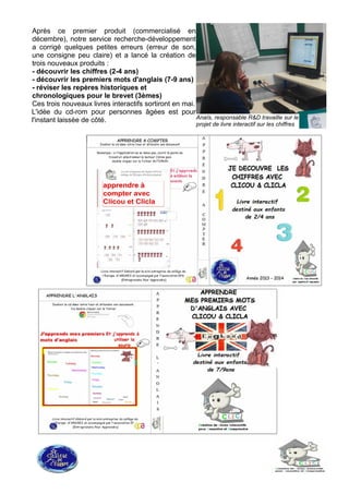 Après ce premier produit (commercialisé en
décembre), notre service recherche-développement
a corrigé quelques petites erreurs (erreur de son,
une consigne peu claire) et a lancé la création de
trois nouveaux produits :
- découvrir les chiffres (2-4 ans)
- découvrir les premiers mots d'anglais (7-9 ans)
- réviser les repères historiques et
chronologiques pour le brevet (3èmes)
Ces trois nouveaux livres interactifs sortiront en mai.
L'idée du cd-rom pour personnes âgées est pour
l'instant laissée de côté. Anaïs, responsable R&D travaille sur le
projet de livre interactif sur les chiffres
 