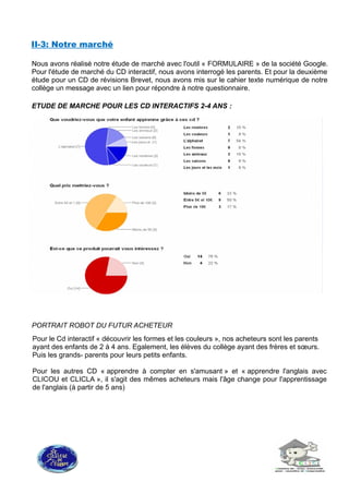 II-3: Notre marché
Nous avons réalisé notre étude de marché avec l'outil « FORMULAIRE » de la société Google.
Pour l'étude de marché du CD interactif, nous avons interrogé les parents. Et pour la deuxième
étude pour un CD de révisions Brevet, nous avons mis sur le cahier texte numérique de notre
collège un message avec un lien pour répondre à notre questionnaire.
ETUDE DE MARCHE POUR LES CD INTERACTIFS 2-4 ANS :
PORTRAIT ROBOT DU FUTUR ACHETEUR
Pour le Cd interactif « découvrir les formes et les couleurs », nos acheteurs sont les parents
ayant des enfants de 2 à 4 ans. Egalement, les élèves du collège ayant des frères et sœurs.
Puis les grands- parents pour leurs petits enfants.
Pour les autres CD « apprendre à compter en s'amusant » et « apprendre l'anglais avec
CLICOU et CLICLA », il s'agit des mêmes acheteurs mais l'âge change pour l'apprentissage
de l'anglais (à partir de 5 ans)
 