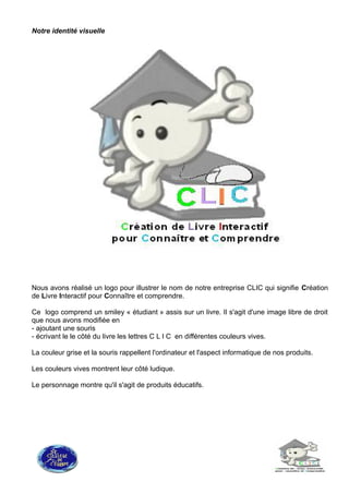 Notre identité visuelle
Nous avons réalisé un logo pour illustrer le nom de notre entreprise CLIC qui signifie Création
de Livre Interactif pour Connaître et comprendre.
Ce logo comprend un smiley « étudiant » assis sur un livre. Il s'agit d'une image libre de droit
que nous avons modifiée en
- ajoutant une souris
- écrivant le le côté du livre les lettres C L I C en différentes couleurs vives.
La couleur grise et la souris rappellent l'ordinateur et l'aspect informatique de nos produits.
Les couleurs vives montrent leur côté ludique.
Le personnage montre qu'il s'agit de produits éducatifs.
 
