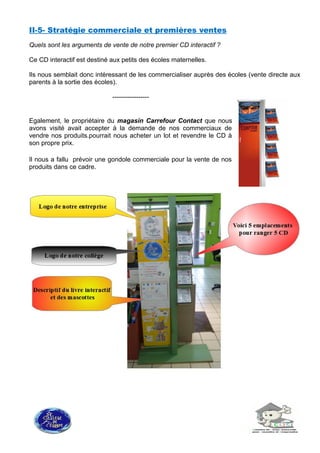 II-5- Stratégie commerciale et premières ventes
Quels sont les arguments de vente de notre premier CD interactif ?
Ce CD interactif est destiné aux petits des écoles maternelles.
Ils nous semblait donc intéressant de les commercialiser auprès des écoles (vente directe aux
parents à la sortie des écoles).
-----------------
Egalement, le propriétaire du magasin Carrefour Contact que nous
avons visité avait accepter à la demande de nos commerciaux de
vendre nos produits.pourrait nous acheter un lot et revendre le CD à
son propre prix.
Il nous a fallu prévoir une gondole commerciale pour la vente de nos
produits dans ce cadre.
 