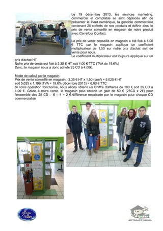 Le 19 décembre 2013, les services marketing,
commercial et comptable se sont déplacés afin de
présenter le livret numérique, la gondole commerciale
contenant 25 coffrets de nos produits et définir ainsi le
prix de vente conseillé en magasin de notre produit
avec Carrefour Contact.
Le prix de vente conseillé en magasin a été fixé à 6,00
€ TTC car le magasin applique un coefficient
multiplicateur de 1,50 sur notre prix d'achat soit de
vente pour nous.
Le coefficient multiplicateur est toujours appliqué sur un
prix d'achat HT.
Notre prix de vente est fixé à 3,35 € HT soit 4,00 € TTC (TVA de 19,6%)
Donc, le magasin nous a donc acheté 25 CD à 4,00€.
Mode de calcul par le magasin
Prix de vente conseillé en magasin : 3,35 € HT x 1,50 (coef) = 5,025 € HT
soit 5,025 x 1,196 (TVA = 19,6% décembre 2013) = 6,00 € TTC
Si notre opération fonctionne, nous allons obtenir un Chiffre d'affaires de 100 € soit 25 CD à
4,00 €. Grâce à notre vente, le magasin peut obtenir un gain de 50 € (25CD x 2€) pour
l'ensemble des 25 CD : 6 – 4 = 2 € différence encaissée par le magasin pour chaque CD
commercialisé
 