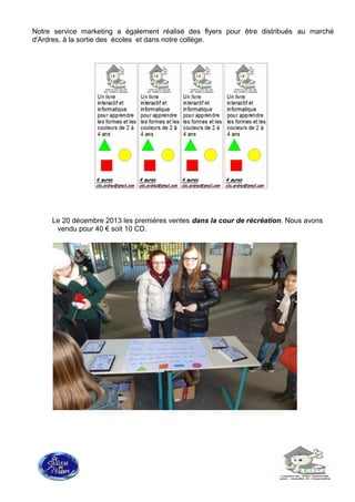 Notre service marketing a également réalisé des flyers pour être distribués au marché
d'Ardres, à la sortie des écoles et dans notre collège.
Le 20 décembre 2013 les premières ventes dans la cour de récréation. Nous avons
vendu pour 40 € soit 10 CD.
 