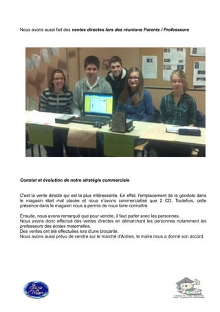 Nous avons aussi fait des ventes directes lors des réunions Parents / Professeurs
Constat et évolution de notre stratégie commerciale
C'est la vente directe qui est la plus intéressante. En effet, l'emplacement de la gondole dans
le magasin était mal placée et nous n'avons commercialisé que 2 CD. Toutefois, cette
présence dans le magasin nous a permis de nous faire connaître
Ensuite, nous avons remarqué que pour vendre, il faut parler avec les personnes.
Nous avons donc effectué des ventes directes en démarchant les personnes notamment les
professeurs des écoles maternelles.
Des ventes ont été effectuées lors d'une brocante.
Nous avons aussi prévu de vendre sur le marché d'Ardres, le maire nous a donné son accord.
 