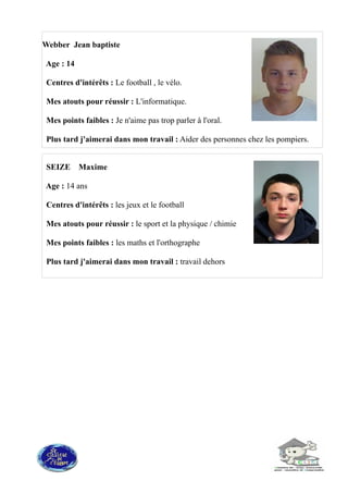 SEIZE Maxime
Age : 14 ans
Centres d'intérêts : les jeux et le football
Mes atouts pour réussir : le sport et la physique / chimie
Mes points faibles : les maths et l'orthographe
Plus tard j'aimerai dans mon travail : travail dehors
Webber Jean baptiste
Age : 14
Centres d'intérêts : Le football , le vélo.
Mes atouts pour réussir : L'informatique.
Mes points faibles : Je n'aime pas trop parler à l'oral.
Plus tard j'aimerai dans mon travail : Aider des personnes chez les pompiers.
 