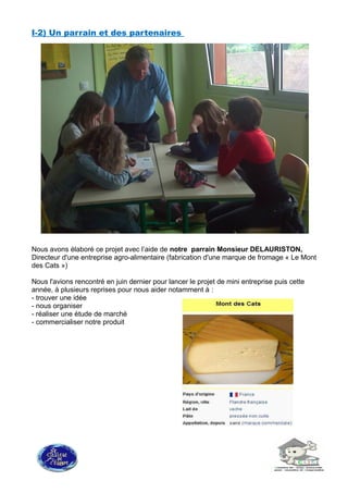 I-2) Un parrain et des partenaires
Nous avons élaboré ce projet avec l’aide de notre parrain Monsieur DELAURISTON,
Directeur d'une entreprise agro-alimentaire (fabrication d'une marque de fromage « Le Mont
des Cats »)
Nous l'avions rencontré en juin dernier pour lancer le projet de mini entreprise puis cette
année, à plusieurs reprises pour nous aider notamment à :
- trouver une idée
- nous organiser
- réaliser une étude de marché
- commercialiser notre produit
 