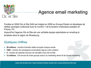 Agence email marketing

Fondée en 2006 Clic et Site SAS est intégré en 2009 au Groupe Padam et développe de
réelles synergies multicanal avec le numéro 1 de la location d'adresses postales en
France, ITL.
Aujourd'hui l'agence Clic et Site est une véritable équipe spécialisée en emailing et
localisée dans la région de Strasbourg.


Quelques chiffres
✔   20 millions : nombre d'emails ciblés envoyés chaque année
✔   1000 : nombre de campagnes email gérés depuis notre création
✔   5 : nombre de salariés heureux de travailler chez Clic et Site
✔   12 millions : CA annuel de notre groupe autour du marketing direct et de l'email marketing



              www.clic-et-site.com | www.location-fichier-email.com | www.emilecourriel.com
 