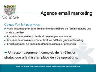 Agence email marketing

Ce que l'on fait pour vous
✔ Vous accompagner dans l'ensemble des métiers de l'emailing avec une
 vraie expertise
✔ Acquérir de nouveaux clients et développer vos ventes
✔ Acquérir de nouveaux prospects et les fidéliser grâce à l'emailing
✔ Enrichissement de bases de données clients ou prospects

 Un accompagnement complet, de la réflexion
stratégique à la mise en place de vos opérations.

          www.clic-et-site.com | www.location-fichier-email.com | www.emilecourriel.com
 