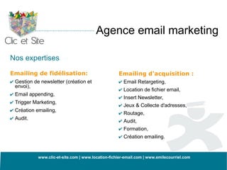 Agence email marketing

Nos expertises

Emailing de fidélisation:                           Emailing d'acquisition :
✔ Gestion de newsletter (création et                ✔ Email Retargeting,
  envoi),
                                                    ✔ Location de fichier email,
✔ Email appending,
                                                    ✔ Insert Newsletter,
✔ Trigger Marketing,
                                                    ✔ Jeux & Collecte d'adresses,
✔ Création emailing,
                                                    ✔ Routage,
✔ Audit.
                                                    ✔ Audit,
                                                    ✔ Formation,
                                                    ✔ Création emailing.


            www.clic-et-site.com | www.location-fichier-email.com | www.emilecourriel.com
 