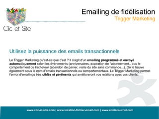 Emailing de fidélisation
                                                                          Trigger Marketing




Utilisez la puissance des emails transactionnels
Le Trigger Marketing qu'est-ce que c'est ? Il s'agit d'un emailing programmé et envoyé
automatiquement selon les événements (anniversaires, expiration de l'abonnement...) ou le
comportement de l'acheteur (abandon de panier, visite du site sans commande...). On le trouve
également sous le nom d'emails transactionnels ou comportementaux. Le Trigger Marketing permet
l'envoi d'emailings très ciblés et pertinents qui amélioreront vos relations avec vos clients.




           www.clic-et-site.com | www.location-fichier-email.com | www.emilecourriel.com
 