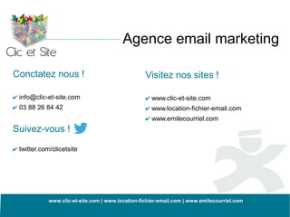 Agence email marketing

Conctatez nous !                                   Visitez nos sites !

✔ info@clic-et-site.com                            ✔ www.clic-et-site.com
✔ 03 88 26 84 42                                   ✔ www.location-fichier-email.com
                                                   ✔ www.emilecourriel.com
Suivez-vous !

✔ twitter.com/clicetsite




             www.clic-et-site.com | www.location-fichier-email.com | www.emilecourriel.com
 