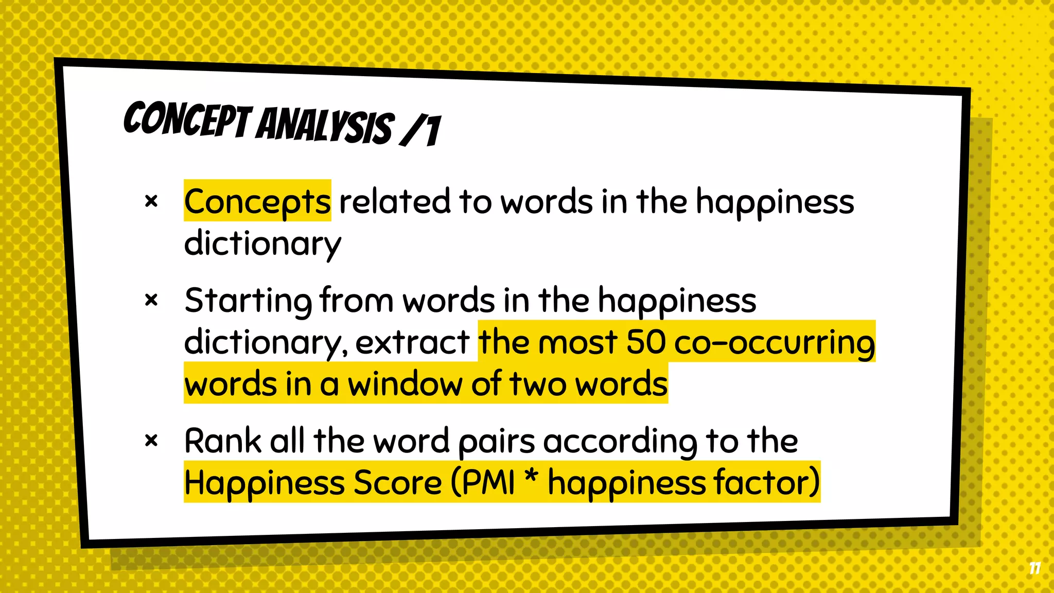 CONCEPT ANALYSIS /1
× Concepts related to words in the happiness
dictionary
× Starting from words in the happiness
dictionary, extract the most 50 co-occurring
words in a window of two words
× Rank all the word pairs according to the
Happiness Score (PMI * happiness factor)
11
 