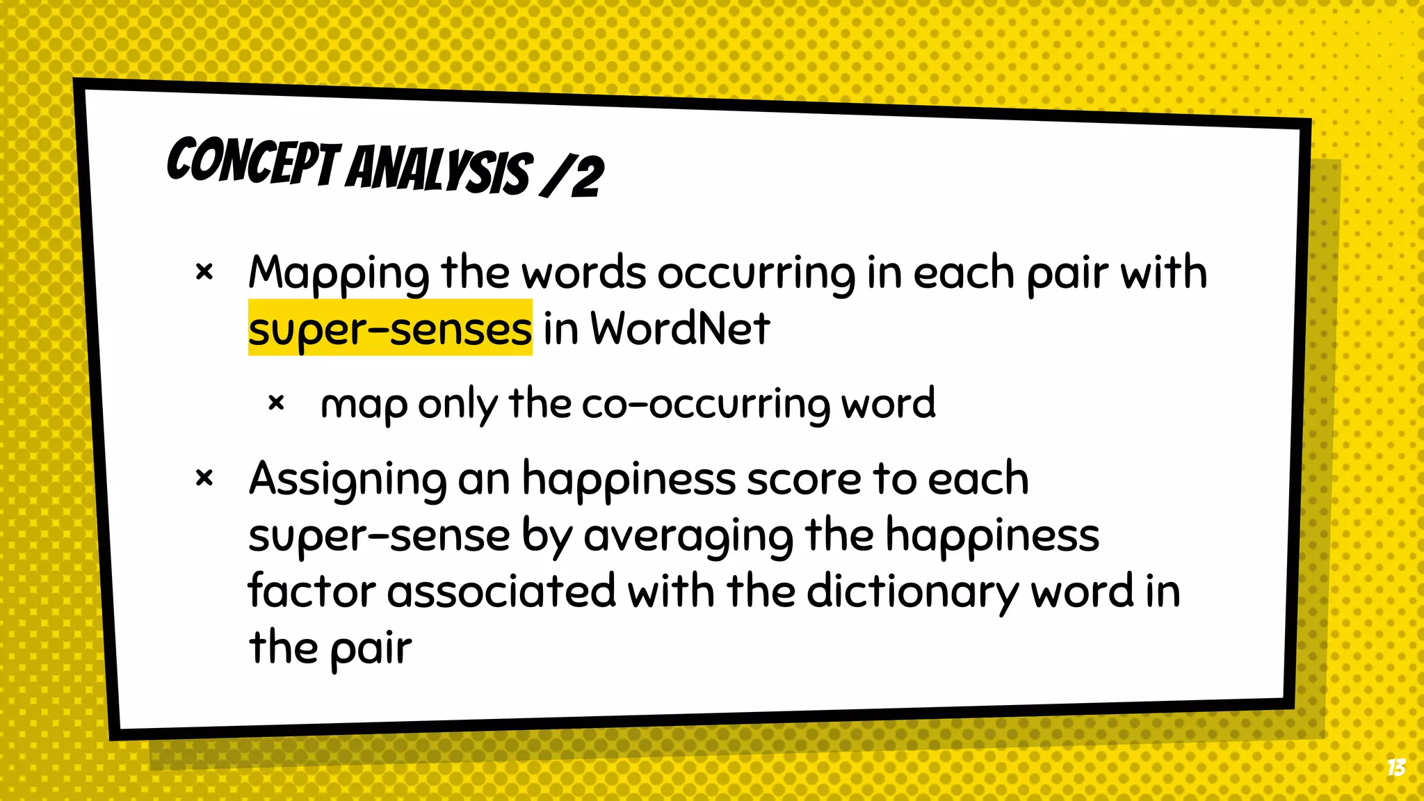 CONCEPT ANALYSIS /2
× Mapping the words occurring in each pair with
super-senses in WordNet
× map only the co-occurring word
× Assigning an happiness score to each
super-sense by averaging the happiness
factor associated with the dictionary word in
the pair
13
 
