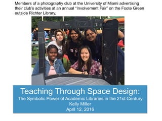 Teaching Through Space Design:
The Symbolic Power of Academic Libraries in the 21st Century
Kelly Miller
April 12, 2016
Members of a photography club at the University of Miami advertising
their club’s activities at an annual “Involvement Fair” on the Foote Green
outside Richter Library.
 