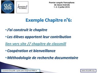Laurence Drouelle Lycée Jules Siegfried PARIS X
Exemple Chapitre n°6:
•J’ai construit le chapitre
•Les élèves apportent leur contribution
lien vers site // chapitre de classmill
•Coopération et bienveillance
•Méthodologie de recherche documentaire
Premier congrès francophone
de classe inversée
1-2-3 Juillet 2016
www.drouelle.org
 