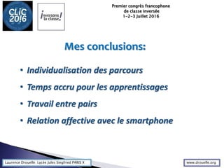 Laurence Drouelle Lycée Jules Siegfried PARIS X
Premier congrès francophone
de classe inversée
1-2-3 Juillet 2016
• Individualisation des parcours
• Temps accru pour les apprentissages
• Travail entre pairs
• Relation affective avec le smartphone
Mes conclusions:
www.drouelle.org
 