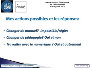 Laurence Drouelle Lycée Jules Siegfried PARIS X
• Changer de manuel? Impossible/règles
• Changer de pédagogie? Oui et non
• Travailler avec le numérique ? Oui et autrement
Mes actions possibles et les réponses:
Premier congrès francophone
de classe inversée
1-2-3 Juillet 2016
www.drouelle.org
 