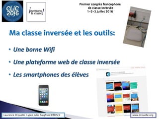 Laurence Drouelle Lycée Jules Siegfried PARIS X
• Une borne Wifi
• Une plateforme web de classe inversée
• Les smartphones des élèves
Ma classe inversée et les outils:
Premier congrès francophone
de classe inversée
1-2-3 Juillet 2016
www.drouelle.org
 