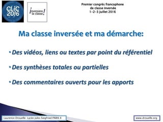 Laurence Drouelle Lycée Jules Siegfried PARIS X
Ma classe inversée et ma démarche:
•Des vidéos, liens ou textes par point du référentiel
•Des synthèses totales ou partielles
•Des commentaires ouverts pour les apports
Premier congrès francophone
de classe inversée
1-2-3 Juillet 2016
www.drouelle.org
 
