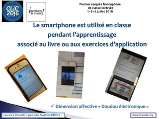Laurence Drouelle Lycée Jules Siegfried PARIS X
Le smartphone est utilisé en classe
pendant l’apprentissage
associé au livre ou aux exercices d’application
Premier congrès francophone
de classe inversée
1-2-3 Juillet 2016
 Dimension affective « Doudou électronique »
www.drouelle.org
 