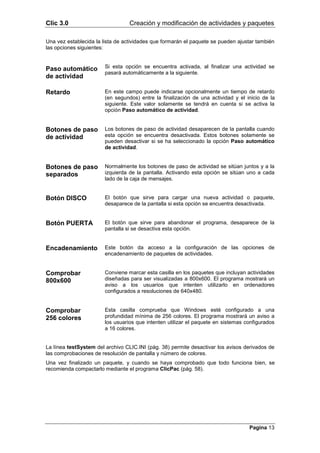 Clic 3.0                          Creación y modificación de actividades y paquetes

Una vez establecida la lista de actividades que formarán el paquete se pueden ajustar también
las opciones siguientes:



Paso automático         Si esta opción se encuentra activada, al finalizar una actividad se
                        pasará automáticamente a la siguiente.
de actividad

Retardo                 En este campo puede indicarse opcionalmente un tiempo de retardo
                        (en segundos) entre la finalización de una actividad y el inicio de la
                        siguiente. Este valor solamente se tendrá en cuenta si se activa la
                        opción Paso automático de actividad.


Botones de paso         Los botones de paso de actividad desaparecen de la pantalla cuando
de actividad            esta opción se encuentra desactivada. Estos botones solamente se
                        pueden desactivar si se ha seleccionado la opción Paso automático
                        de actividad.


Botones de paso         Normalmente los botones de paso de actividad se sitúan juntos y a la
separados               izquierda de la pantalla. Activando esta opción se sitúan uno a cada
                        lado de la caja de mensajes.


Botón DISCO             El botón que sirve para cargar una nueva actividad o paquete,
                        desaparece de la pantalla si esta opción se encuentra desactivada.


Botón PUERTA            El botón que sirve para abandonar el programa, desaparece de la
                        pantalla si se desactiva esta opción.


Encadenamiento          Este botón da acceso a la configuración de las opciones de
                        encadenamiento de paquetes de actividades.


Comprobar               Conviene marcar esta casilla en los paquetes que incluyan actividades
800x600                 diseñadas para ser visualizadas a 800x600. El programa mostrará un
                        aviso a los usuarios que intenten utilizarlo en ordenadores
                        configurados a resoluciones de 640x480.


Comprobar               Esta casilla comprueba que Windows esté configurado a una
256 colores             profundidad mínima de 256 colores. El programa mostrará un aviso a
                        los usuarios que intenten utilizar el paquete en sistemas configurados
                        a 16 colores.


La línea testSystem del archivo CLIC.INI (pág. 38) permite desactivar los avisos derivados de
las comprobaciones de resolución de pantalla y número de colores.
Una vez finalizado un paquete, y cuando se haya comprobado que todo funciona bien, se
recomienda compactarlo mediante el programa ClicPac (pág. 58).




                                                                                   Pagina 13
 
