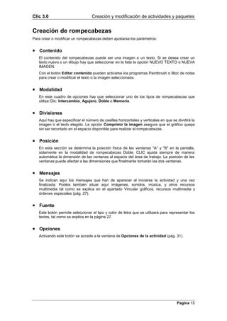 Clic 3.0                          Creación y modificación de actividades y paquetes


Creación de rompecabezas
Para crear o modificar un rompecabezas deben ajustarse los parámetros:


• Contenido
   El contenido del rompecabezas puede ser una imagen o un texto. Si se desea crear un
   texto nuevo o un dibujo hay que seleccionar en la lista la opción NUEVO TEXTO o NUEVA
   IMAGEN.
   Con el botón Editar contenido pueden activarse los programas Paintbrush o Bloc de notas
   para crear o modificar el texto o la imagen seleccionada.


• Modalidad
   En este cuadro de opciones hay que seleccionar uno de los tipos de rompecabezas que
   utiliza Clic: Intercambio, Agujero, Doble o Memoria.


• Divisiones
   Aquí hay que especificar el número de casillas horizontales y verticales en que se dividirá la
   imagen o el texto elegido. La opción Comprimir la imagen asegura que el gráfico quepa
   sin ser recortado en el espacio disponible para realizar el rompecabezas.


• Posición
   En esta sección se determina la posición física de las ventanas "A" y "B" en la pantalla,
   solamente en la modalidad de rompecabezas Doble. CLIC ajusta siempre de manera
   automática la dimensión de las ventanas al espacio del área de trabajo. La posición de las
   ventanas puede afectar a las dimensiones que finalmente tomarán las dos ventanas.


• Mensajes
   Se indican aquí los mensajes que han de aparecer al iniciarse la actividad y una vez
   finalizada. Podéis también situar aquí imágenes, sonidos, música, y otros recursos
   multimedia tal como se explica en el apartado Vincular gráficos, recursos multimedia y
   órdenes especiales (pág. 27).


• Fuente
   Este botón permite seleccionar el tipo y color de letra que se utilizará para representar los
   textos, tal como se explica en la página 27.


• Opciones
   Activando este botón se accede a la ventana de Opciones de la actividad (pág. 31).




                                                                                      Pagina 15
 