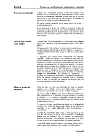 Clic 3.0                 Creación y modificación de actividades y paquetes

Botón de evaluación   El botón de evaluación aparece en la parte inferior de la
                      ventana de las actividades de texto (excepto cuando está
                      activada la evaluación continua) y sirve para que el usuario
                      comunique al programa que ya ha terminado de resolver el
                      ejercicio y se puede proceder a su evaluación.
                      Se puede mostrar cualquier texto breve dentro del botón, y
                      también desactivarlo.
                      Si se desactiva el botón se impide al programa realizar la
                      evaluación de la actividad y sería recomendable desmarcar
                      también la casilla incluir en los informes de las opciones de la
                      actividad para evitar que aparezca siempre con cero intentos y
                      cero aciertos.


Indicar los errores   La evaluación de las incógnitas se puede realizar en bloque
letra a letra         (mostrando solamente si la respuesta es correcta o no) o letra
                      a letra.
                      En la evaluación "letra a letra" el programa compara lo que ha
                      escrito el usuario con la respuesta que más se le aproxime, e
                      intenta identificar donde falta, sobra o está mal escrito algún
                      carácter.
                      El algoritmo que realiza esta comparación es bastante
                      complejo: cuando se detecta una diferencia entre las dos
                      expresiones se intenta desplazar un texto respecto al otro hasta
                      encontrar un número significativo de coincidencias que permita
                      continuar comparando con el máximo de aciertos. Las veces
                      que el programa realiza este desplazamiento relativo de una
                      expresión respecto a la otra son los pasos, y el número de
                      caracteres que se comparan en cada paso por delante y por
                      detrás del carácter que ha provocado el error se denomina
                      campo de exploración. En general se recomienda no
                      modificar los valores que el programa propone por defecto para
                      estos dos valores, excepto si se observa que la corrección
                      "letra a letra" es incapaz de detectar los errores que los
                      alumnos cometen con más frecuencia.


Mostrar antes de      Antes de que se inicie una actividad de texto es posible
empezar...            mostrar, una pantalla previa con información, pistas o
                      instrucciones que ayuden al usuario a realizar el ejercicio.
                      Se puede limitar el tiempo que esta ventana de información
                      debe permanecer en la pantalla, o dejarlo indefinido poniendo
                      el contador a 0. El ejercicio empezará cuando se agote el
                      tiempo estipulado o cuando el usuario haga clic encima de la
                      ventana de información.
                      El contenido de esta pantalla previa puede ser el original del
                      ejercicio (con todas las soluciones visibles y correctamente
                      ordenado) o un texto alternativo con instrucciones o
                      comentarios.
                      En todas las actividades Clic existe un mensaje inicial y otro
                      final. En este caso se puede indicar también un mensaje
                      previo que se mostrará bajo la pantalla de información
                      mientras esté visible. Como en todos los mensajes, se pueden
                      vincular gráficos, recursos multimedia y órdenes especiales.
                      La pantalla previa se mostrará con los colores, tipo de letra y
                      estilo que se haya asignado a las ventanas de información.


                                                                            Pagina 26
 