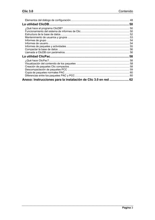Clic 3.0                                                                                                                Contenido

  Elementos del diálogo de configuración.................................................................................. 48
La utilidad ClicDB........................................................................................... 50
  ¿Qué hace el programa ClicDB? ............................................................................................ 50
  Funcionamiento del sistema de informes de Clic.................................................................... 50
  Estructura de la base de datos................................................................................................ 52
  Mantenimiento de usuarios y grupos ...................................................................................... 53
  Informes de grupo ................................................................................................................... 54
  Informes de usuario................................................................................................................. 54
  Informes de paquetes y actividades........................................................................................ 55
  Compactar la base de datos ................................................................................................... 56
  Llamada a ClicDB con parámetros.......................................................................................... 56
La utilidad ClicPac.......................................................................................... 58
  ¿Qué hace ClicPac?................................................................................................................ 58
  Visualización del contenido de los paquetes .......................................................................... 58
  Creación de paquetes Clic compactos.................................................................................... 58
  Descompactación de paquetes PCC ...................................................................................... 59
  Copia de paquetes normales PAC .......................................................................................... 60
  Diferencias entre los paquetes PAC y PCC ............................................................................ 60
Anexo: Instrucciones para la instalación de Clic 3.0 en red ...................... 62




                                                                                                                            Pagina 3
 