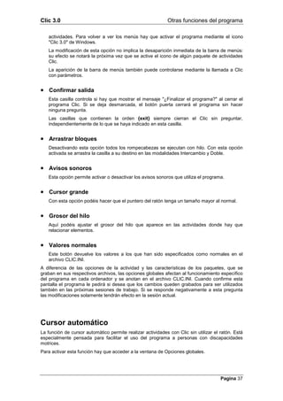 Clic 3.0                                                    Otras funciones del programa

   actividades. Para volver a ver los menús hay que activar el programa mediante el icono
   "Clic 3.0" de Windows.
   La modificación de esta opción no implica la desaparición inmediata de la barra de menús:
   su efecto se notará la próxima vez que se active el icono de algún paquete de actividades
   Clic.
   La aparición de la barra de menús también puede controlarse mediante la llamada a Clic
   con parámetros.


• Confirmar salida
   Esta casilla controla si hay que mostrar el mensaje "¿Finalizar el programa?" al cerrar el
   programa Clic. Si se deja desmarcada, el botón puerta cerrará el programa sin hacer
   ninguna pregunta.
   Las casillas que contienen la orden {exit} siempre cierran el Clic sin preguntar,
   independientemente de lo que se haya indicado en esta casilla.


• Arrastrar bloques
   Desactivando esta opción todos los rompecabezas se ejecutan con hilo. Con esta opción
   activada se arrastra la casilla a su destino en las modalidades Intercambio y Doble.


• Avisos sonoros
   Esta opción permite activar o desactivar los avisos sonoros que utiliza el programa.


• Cursor grande
   Con esta opción podéis hacer que el puntero del ratón tenga un tamaño mayor al normal.


• Grosor del hilo
   Aquí podéis ajustar el grosor del hilo que aparece en las actividades donde hay que
   relacionar elementos.


• Valores normales
   Este botón devuelve los valores a los que han sido especificados como normales en el
   archivo CLIC.INI.
A diferencia de las opciones de la actividad y las características de los paquetes, que se
graban en sus respectivos archivos, las opciones globales afectan al funcionamiento específico
del programa en cada ordenador y se anotan en el archivo CLIC.INI. Cuando confirme esta
pantalla el programa le pedirá si desea que los cambios queden grabados para ser utilizados
también en las próximas sesiones de trabajo. Si se responde negativamente a esta pregunta
las modificaciones solamente tendrán efecto en la sesión actual.




Cursor automático
La función de cursor automático permite realizar actividades con Clic sin utilizar el ratón. Está
especialmente pensada para facilitar el uso del programa a personas con discapacidades
motrices.
Para activar esta función hay que acceder a la ventana de Opciones globales.




                                                                                      Pagina 37
 