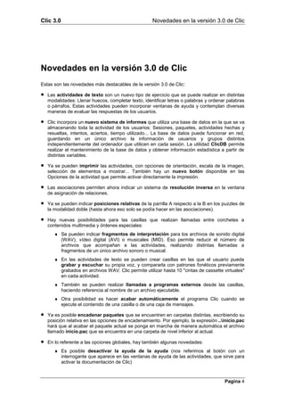Clic 3.0                                             Novedades en la versión 3.0 de Clic




Novedades en la versión 3.0 de Clic
Estas son las novedades más destacables de la versión 3.0 de Clic:

•   Las actividades de texto son un nuevo tipo de ejercicio que se puede realizar en distintas
    modalidades: Llenar huecos, completar texto, identificar letras o palabras y ordenar palabras
    o párrafos. Estas actividades pueden incorporar ventanas de ayuda y contemplan diversas
    maneras de evaluar las respuestas de los usuarios.

•   Clic incorpora un nuevo sistema de informes que utiliza una base de datos en la que se va
    almacenando toda la actividad de los usuarios: Sesiones, paquetes, actividades hechas y
    resueltas, intentos, aciertos, tiempo utilizado... La base de datos puede funcionar en red,
    guardando en un único archivo la información de usuarios y grupos distintos
    independientemente del ordenador que utilicen en cada sesión. La utilidad ClicDB permite
    realizar el mantenimiento de la base de datos y obtener información estadística a partir de
    distintas variables.

•   Ya se pueden imprimir las actividades, con opciones de orientación, escala de la imagen,
    selección de elementos a mostrar... También hay un nuevo botón disponible en las
    Opciones de la actividad que permite activar directamente la impresión.

•   Las asociaciones permiten ahora indicar un sistema de resolución inversa en la ventana
    de asignación de relaciones.

•   Ya se pueden indicar posiciones relativas de la parrilla A respecto a la B en los puzzles de
    la modalidad doble (hasta ahora eso solo se podía hacer en las asociaciones).

•   Hay nuevas posibilidades para las casillas que realizan llamadas entre corchetes a
    contenidos multimedia y órdenes especiales:
       ♦ Se pueden indicar fragmentos de interpretación para los archivos de sonido digital
         (WAV), vídeo digital (AVI) o musicales (MID). Eso permite reducir el número de
         archivos que acompañan a las actividades, realizando distintas llamadas a
         fragmentos de un único archivo sonoro o musical.
       ♦ En las actividades de texto se pueden crear casillas en las que el usuario pueda
         grabar y escuchar su propia voz, y compararla con patrones fonéticos previamente
         grabados en archivos WAV. Clic permite utilizar hasta 10 "cintas de cassette virtuales"
         en cada actividad.
       ♦ También se pueden realizar llamadas a programas externos desde las casillas,
         haciendo referencia al nombre de un archivo ejecutable.
       ♦ Otra posibilidad es hacer acabar automáticamente el programa Clic cuando se
         ejecute el contenido de una casilla o de una caja de mensajes.

•   Ya es posible encadenar paquetes que se encuentren en carpetas distintas, escribiendo su
    posición relativa en las opciones de encadenamiento. Por ejemplo, la expresión ..inicio.pac
    hará que al acabar el paquete actual se ponga en marcha de manera automática el archivo
    llamado inicio.pac que se encuentra en una carpeta de nivel inferior al actual.

•   En lo referente a las opciones globales, hay también algunas novedades:
       ♦ Es posible desactivar la ayuda de la ayuda (nos referimos al botón con un
         interrogante que aparece en las ventanas de ayuda de las actividades, que sirve para
         activar la documentación de Clic)



                                                                                       Pagina 4
 