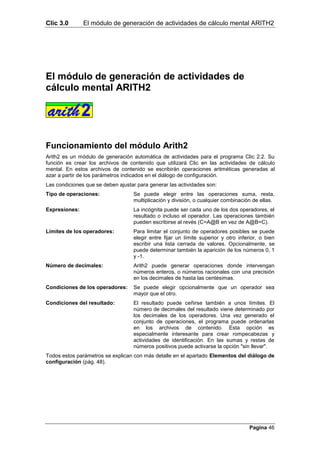 Clic 3.0       El módulo de generación de actividades de cálculo mental ARITH2




El módulo de generación de actividades de
cálculo mental ARITH2




Funcionamiento del módulo Arith2
Arith2 es un módulo de generación automática de actividades para el programa Clic 2.2. Su
función es crear los archivos de contenido que utilizará Clic en las actividades de cálculo
mental. En estos archivos de contenido se escribirán operaciones aritméticas generadas al
azar a partir de los parámetros indicados en el diálogo de configuración.
Las condiciones que se deben ajustar para generar las actividades son:
Tipo de operaciones:               Se puede elegir entre las operaciones suma, resta,
                                   multiplicación y división, o cualquier combinación de ellas.
Expresiones:                       La incógnita puede ser cada uno de los dos operadores, el
                                   resultado o incluso el operador. Las operaciones también
                                   pueden escribirse al revés (C=A@B en vez de A@B=C).
Límites de los operadores:         Para limitar el conjunto de operadores posibles se puede
                                   elegir entre fijar un límite superior y otro inferior, o bien
                                   escribir una lista cerrada de valores. Opcionalmente, se
                                   puede determinar también la aparición de los números 0, 1
                                   y -1.
Número de decimales:               Arith2 puede generar operaciones donde intervengan
                                   números enteros, o números racionales con una precisión
                                   en los decimales de hasta las centésimas.
Condiciones de los operadores:     Se puede elegir opcionalmente que un operador sea
                                   mayor que el otro.
Condiciones del resultado:         El resultado puede ceñirse también a unos límites. El
                                   número de decimales del resultado viene determinado por
                                   los decimales de los operadores. Una vez generado el
                                   conjunto de operaciones, el programa puede ordenarlas
                                   en los archivos de contenido. Esta opción es
                                   especialmente interesante para crear rompecabezas y
                                   actividades de identificación. En las sumas y restas de
                                   números positivos puede activarse la opción "sin llevar".
Todos estos parámetros se explican con más detalle en el apartado Elementos del diálogo de
configuración (pág. 48).




                                                                                     Pagina 46
 