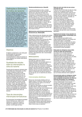 Definições e Sintomas
da Cólica do lactente
A cólica é definida como um ataque de
choro e dor abdominal aparente no início
da infância. É uma condição comum
caracterizada por prolongado e repetidos
períodos de choro e agitação em um
lactente que sem estes sintomas é
saudável. Um critério comumente usado
para definição de cólica é a "regra dos
três" de Wessel, que define a cólica do
lactente envolve choro com duração de
pelo menos 3 horas por dia, por pelo
menos 3 dias na semana, durante pelo
menos três semanas nos primeiros 3 ou 4
meses de vida. O bebê com cólica pode
apresentar sintomas tais como: choro
excessivo, em tom alto e gritante, ataques
de irritabilidade e angústia, rubor facial,
flexão das pernas, arqueamento das
costas, punhos cerrados, eliminação de
flatus, abdômen rígido e dificuldade para
se acalmar. Esses episódios podem
ocorrer a qualquer hora do dia ou da noite,
geralmente iniciam durante a tarde ou
início da noite. Superalimentação, sucos
não diluídos, alergia alimentar e estresse
emocional podem agravar a cólica4.
Simeticona/dimeticona (ex. Infacol®)
A Simeticona/dimeticona reduz a tensão
superficial das bolhas no trato intestinal, que
permite que o gás seja eliminado mais
facilmente. Dos três ensaios clínicos que
compararam a simeticona/dimeticona com um
placebo, apenas um mostrou um efeito positivo
nos sintomas da cólica, mas este ensaio era de
baixa qualidade metodológica não fornecendo
nenhuma informação sobre a definição de
cólica do lactente adotada no estudo. Não se
verificou nenhum benefício ao utilizar a
simeticona/dimeticona no tratamento da cólica
do lactente nos outros dois ensaios. Não foram
descritos os efeitos adversos em nenhum dos
três ensaios clínicos.3
Medicamentos anticolinérgicos/diciclomina
dicicloverina (ex. Merbentyl®)
Estes medicamentos são utilizados para relaxar
o músculo da parede do intestino para evitar
espasmos. Apesar de alguns
resultados de melhora dos sintomas da cólica,
efeitos adversos foram relatados em um
pequeno número de crianças tratadas com
estes fármacos. A diarréia, sonolência e
constipação foram os efeitos colaterais mais
comumente relatados, mas efeitos adversos
graves como apnéia, convulsões e coma foram
publicados em relatos de caso. Os fabricantes
de diciclomina interromperam a indicação deste
medicamento para tratamento da cólica infantil,
portanto, este tratamento não é recomendado
na atualidade.3
Metilescopolamina
Dieta da nutriz sem leite de vaca versus
com leite de vaca
O leite de vaca foi eliminado da dieta da mães
nutrizes em um pequeno ensaio clínico.
Embora tenha sido eliminado o leite de vaca
da dieta materna, os sintomas de cólica do
lactente não se modificaram. Nos dias em que
as mães comeram frutas ou chocolate, os
sintomas de cólica nos bebês
foram mais frequentes. As mães que
amamentam com doença atópica (asma,
eczema, e rinite alérgica) relataram mais
sintomas de cólica em seus filhos quando
ingeriam leite de vaca. No entanto, estes
resultados não foram estatisticamente
significativos e se levar em conta a
definição de caso utilizado no ensaio clínico,
os achados não permitem extrair conclusões
definitivas.3
Suplemento de lactase versus placebo em
crianças amamentadas e alimentadas com
fórmula artificial
Não há evidências que apóiem que a
suplementação da dieta de uma criança com
lactase (para reduzir a quantidade
de lactose) é efetiva no tratamento da cólica.
Os três estudos que examinaram os efeitos
da lactase nos sintomas de cólica tinham
amostras pequenas que tornaram
inconclusivos os seus resultados.2
Dieta pobre em alérgenos versus dieta
normal em mães que amamentam
Um ensaio clínico incluído previamente
demonstrou que uma dieta pobre em
alérgenos produzia piores resultados nos
sintomas de cólica comparado com uma dieta
controle quando os resultados foram
Objetivos
O objetivo é proporcionar uma visão geral
da efetividade de intervenções
farmacológicas, dietéticos e
comportamentais na cólica do lactente tal
como relatadas nas revisões sistemáticas
Metilescopolamina é um relaxante muscular
que pode ser usada para tratar a
hipersensibilidade e as secreções gástrica ou
intestinal. Durante o tratamento foram
observados piora dos sintomas de cólica em
20% das crianças que receberam a medicação,
enquanto que das crianças que receberam
placebo, nenhuma teve piora do quadro. Este
desfecho apontou que este medicamento não é
efetivo no tratamento da cólica do lactente e
que de fato seu uso no tratamento da cólica é
inseguro.3
Intervenções dietéticas
Muitas das intervenções dietéticas têm por
objetivo reduzir ou eliminar o leite de vaca da
dieta do lactente com cólica ou da mãe que
amamenta o seu filho.2,3
Em algumas intervenções se retiraram também
da dieta materna todos os principais
alérgenos, tais como trigo, ovos e produtos que
contivessem frutas secas. No caso dos
lactentes alimentados com mamadeira, os
estudos têm substituído o leite de vaca por
caseína hidrolisada, soro de leite hidrolisado ou
leite de soja em fórmulas dos preparados para
determinar se uma dieta hipoalergênica é um
tratamento efetivo.
Outras intervenções consistem em diminuir a
quantidade de lactose no leite materno e na
fórmula láctea artificial adicionando lactase ou
enriquecendo a fórmula láctea artificial com
fibras, chá de ervas ou sacarose.4
controle quando os resultados foram
estratificaram por idade e método de
alimentação. No entanto, um estudo mais
recente sugere que o efeito geral de uma
dieta pobre em alérgenos adotada durante o
período de uma semana, nos lactentes com
cólica com seis semanas de idade e em
aleitamento materno houve redução do risco
de sintomas em 37%. Isso indica que uma
dieta materna pobre em alérgenos
desempenha um papel mais significativo do
que os ensaios anteriores havia sugerido.2,4
Fórmula láctea pobre em alérgenos versus
fórmula adaptada de leite de vaca ou de
soja e preparado enriquecido com fibra em
lactentes alimentados com mamadeira
Uma revisão sistemática incluiu 27 ensaios
clínicos randomizados. Cinco ensaios
estudaram o efeito da alimentação com leite
de vaca sobre a cólica do lactente. Três
trabalhos utilizaram substitutos de soja e dois
usaram uma fórmula hipoalergênica. A
fórmula hipoalergênica teve efeito benéfico e
significativo, enquanto o efeito da soja não foi
significativo. A redução do teor de lactose das
fórmulas não teve nenhum efeito, nem
tampouco o enriquecimento das fórmulas com
fibra. A comparação do leite materno com o
leite de vaca padrão em bebês desmamados
não mostrou diferenças significativas.3
como relatadas nas revisões sistemáticas
identificadas.1-2
Qualidade dos estudos
sobre as intervenções na
cólica do lactente
Grande parte da pesquisa realizada sobre
a efetividade das intervenções na cólica
tem sido criticado por falta de rigor
metodológico. Os autores de uma das
revisões sistemáticas afirmam que um
terço dos estudos identificados em sua
revisão (27 estudos) não reuniram os
critérios de qualidade estabelecidos. Outra
revisão sistemática identificou 22 estudos
e entre eles apenas 5 reuniam os três
principais critérios: definição adequada
dos casos, duplo-cego adequado e uma
correta aleatorização. Estas observações
indicam a necessidade de mais estudos
primários de qualidade para identificar as
intervenções efetivas para cólica do
lactente.
Tipos de intervenções
Intervenções farmacêuticas
As intervenções farmacológicas estudadas
incluem fármacos que atuam como
relaxante do músculo do intestino e
reduzem os espasmos e outros que
auxiliam na eliminação de flatus.
JBI A Efetividade das intervenções na cólica do lactente Best Practice 12 (6) 2008 2
 