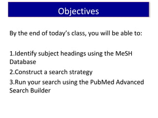 ObjectivesObjectives
By the end of today’s class, you will be able to:
1.Identify subject headings using the MeSH
Database
2.Construct a search strategy
3.Run your search using the PubMed Advanced
Search Builder
 