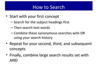 • Start with your first concept
– Search for the subject headings first
– Then search text words
– Combine these synonymous searches with OR
using your search history
• Repeat for your second, third, and subsequent
concepts
• Finally, combine large search results set with
AND
How to SearchHow to Search
 