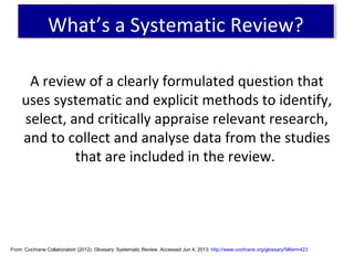 A review of a clearly formulated question that
uses systematic and explicit methods to identify,
select, and critically appraise relevant research,
and to collect and analyse data from the studies
that are included in the review.
From: Cochrane Collaboration (2012). Glossary: Systematic Review. Accessed Jun 4, 2013: http://www.cochrane.org/glossary/5#term423
What’s a Systematic Review?What’s a Systematic Review?
 